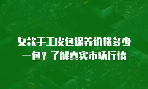 女款手工皮包保养价格多少一包？了解真实市场行情