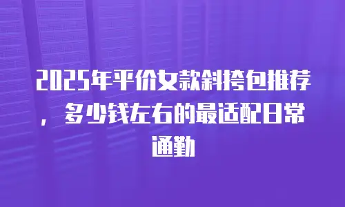 2025年平价女款斜挎包推荐，多少钱左右的最适配日常通勤