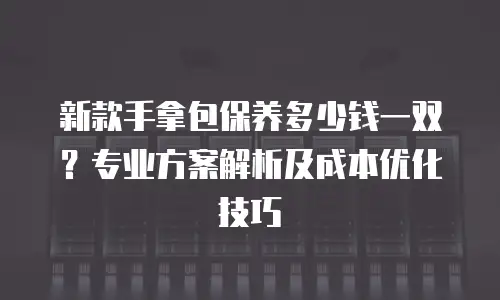 新款手拿包保养多少钱一双？专业方案解析及成本优化技巧
