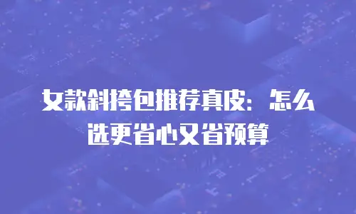女款斜挎包推荐真皮：怎么选更省心又省预算