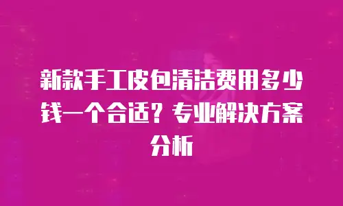 新款手工皮包清洁费用多少钱一个合适？专业解决方案分析