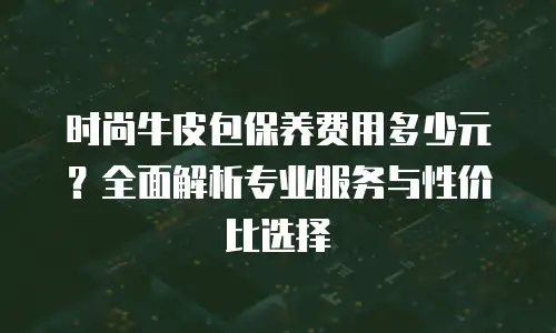 时尚牛皮包保养费用多少元？全面解析专业服务与性价比选择