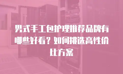 男式手工包护理推荐品牌有哪些好看？如何挑选高性价比方案