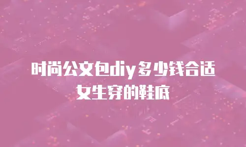 时尚公文包diy多少钱合适女生穿的鞋底