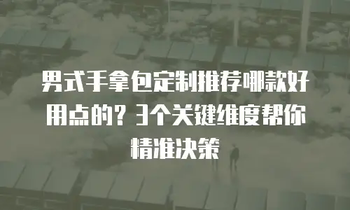 男式手拿包定制推荐哪款好用点的？3个关键维度帮你精准决策