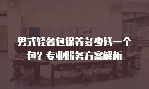 男式轻奢包保养多少钱一个包？专业服务方案解析