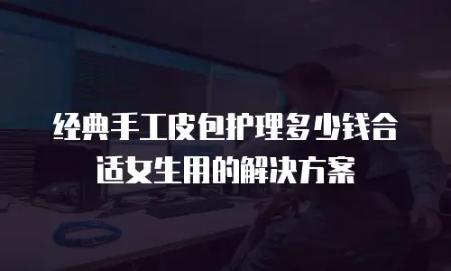 经典手工皮包护理多少钱合适女生用的解决方案