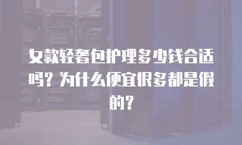 女款轻奢包护理多少钱合适吗？为什么便宜很多都是假的？