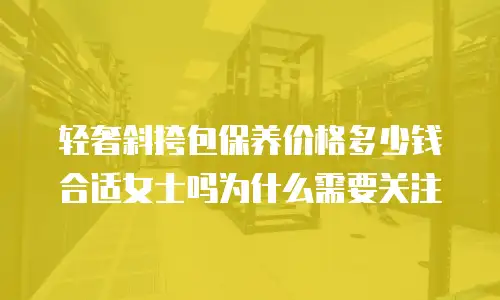 轻奢斜挎包保养价格多少钱合适女士吗为什么需要关注