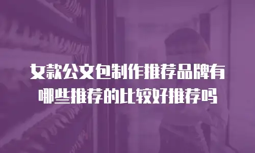 女款公文包制作推荐品牌有哪些推荐的比较好推荐吗