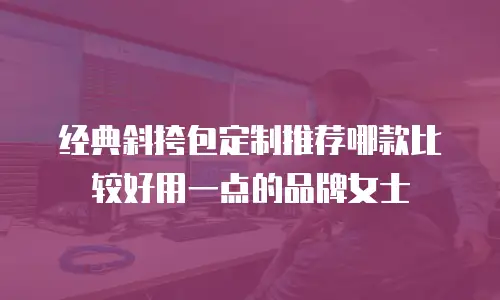 经典斜挎包定制推荐哪款比较好用一点的品牌女士