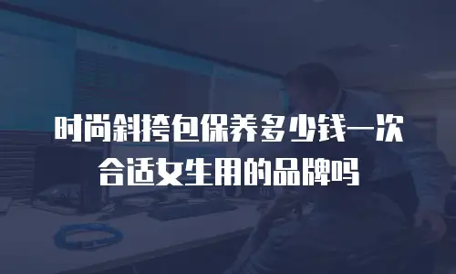 时尚斜挎包保养多少钱一次合适女生用的品牌吗