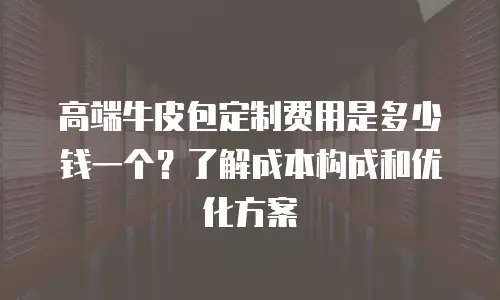 高端牛皮包定制费用是多少钱一个？了解成本构成和优化方案