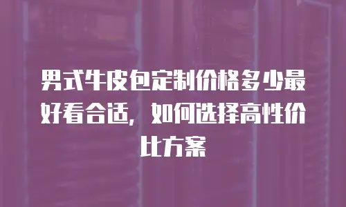 男式牛皮包定制价格多少最好看合适，如何选择高性价比方案