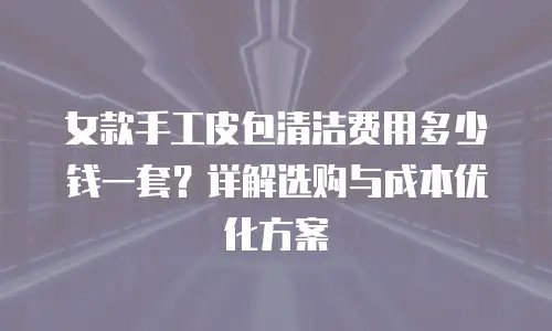 女款手工皮包清洁费用多少钱一套？详解选购与成本优化方案