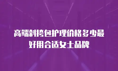 高端斜挎包护理价格多少最好用合适女士品牌