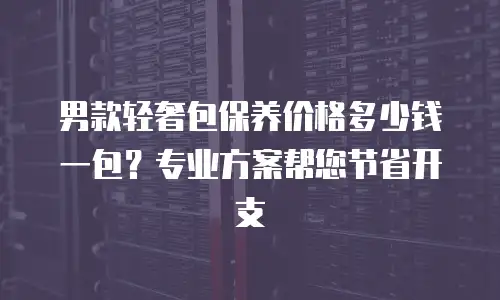 男款轻奢包保养价格多少钱一包？专业方案帮您节省开支
