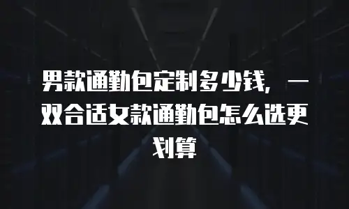 男款通勤包定制多少钱，一双合适女款通勤包怎么选更划算
