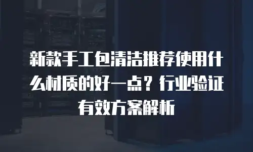 新款手工包清洁推荐使用什么材质的好一点？行业验证有效方案解析