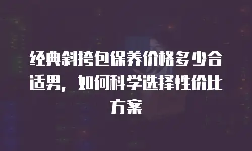 经典斜挎包保养价格多少合适男，如何科学选择性价比方案