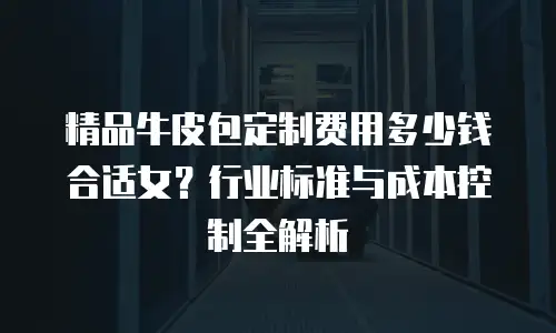精品牛皮包定制费用多少钱合适女？行业标准与成本控制全解析