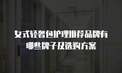 女式轻奢包护理推荐品牌有哪些牌子及选购方案