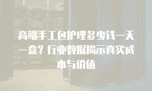 高端手工包护理多少钱一天一盒？行业数据揭示真实成本与价值