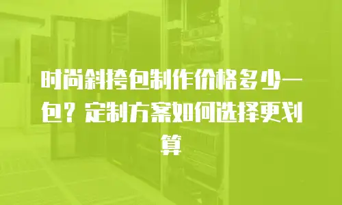 时尚斜挎包制作价格多少一包？定制方案如何选择更划算