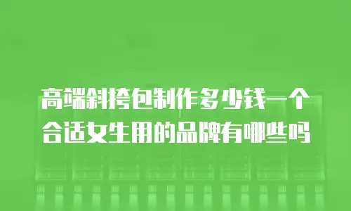 高端斜挎包制作多少钱一个合适女生用的品牌有哪些吗