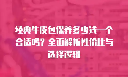 经典牛皮包保养多少钱一个合适吗？全面解析性价比与选择逻辑