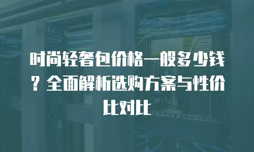 时尚轻奢包价格一般多少钱？全面解析选购方案与性价比对比