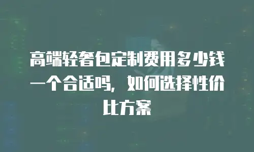 高端轻奢包定制费用多少钱一个合适吗，如何选择性价比方案