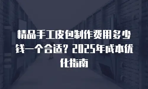 精品手工皮包制作费用多少钱一个合适？2025年成本优化指南