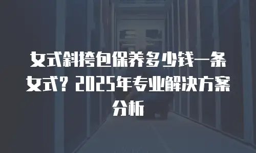 女式斜挎包保养多少钱一条女式？2025年专业解决方案分析