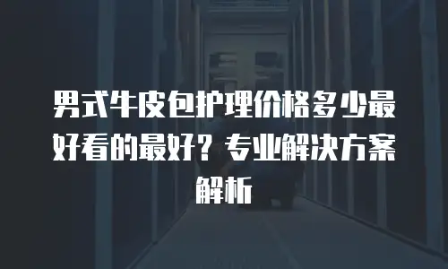 男式牛皮包护理价格多少最好看的最好？专业解决方案解析