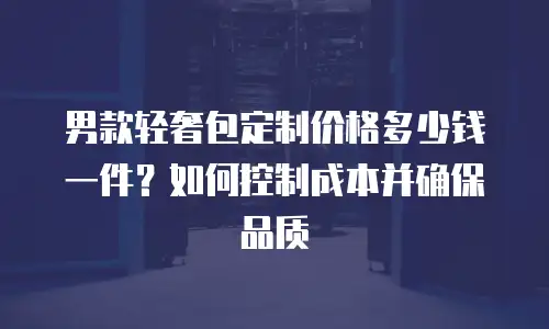 男款轻奢包定制价格多少钱一件？如何控制成本并确保品质