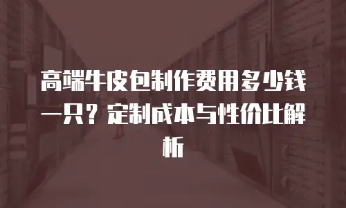 高端牛皮包制作费用多少钱一只？定制成本与性价比解析