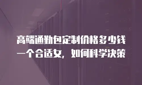 高端通勤包定制价格多少钱一个合适女，如何科学决策