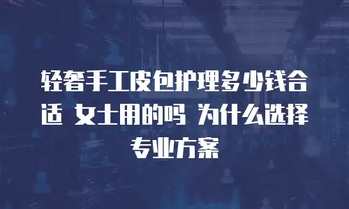 轻奢手工皮包护理多少钱合适 女士用的吗 为什么选择专业方案