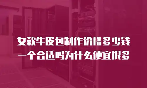 女款牛皮包制作价格多少钱一个合适吗为什么便宜很多