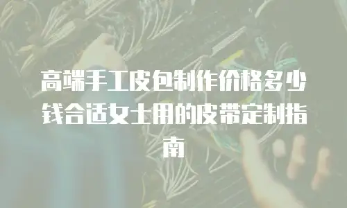 高端手工皮包制作价格多少钱合适女士用的皮带定制指南