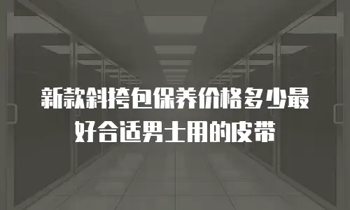 新款斜挎包保养价格多少最好合适男士用的皮带
