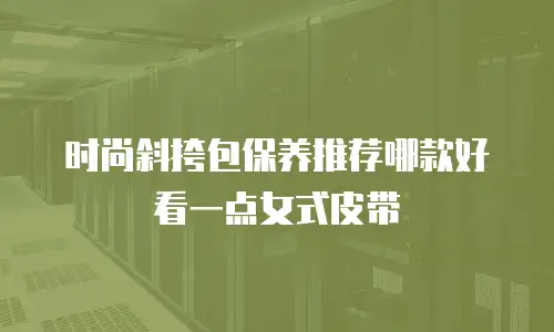时尚斜挎包保养推荐哪款好看一点女式皮带