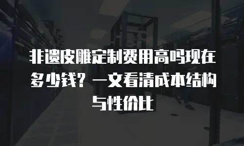 非遗皮雕定制费用高吗现在多少钱？一文看清成本结构与性价比