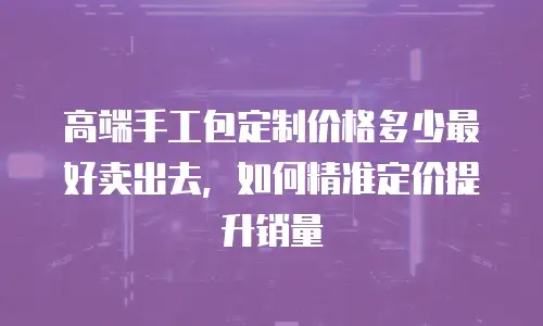 高端手工包定制价格多少最好卖出去，如何精准定价提升销量