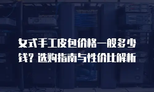 女式手工皮包价格一般多少钱？选购指南与性价比解析