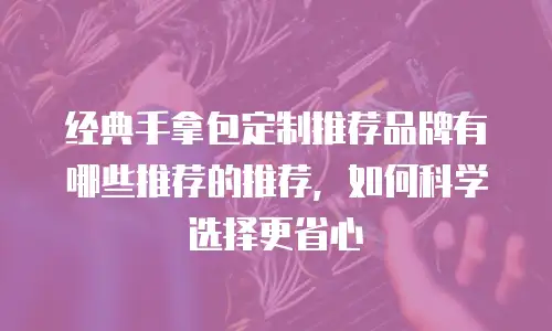 经典手拿包定制推荐品牌有哪些推荐的推荐，如何科学选择更省心