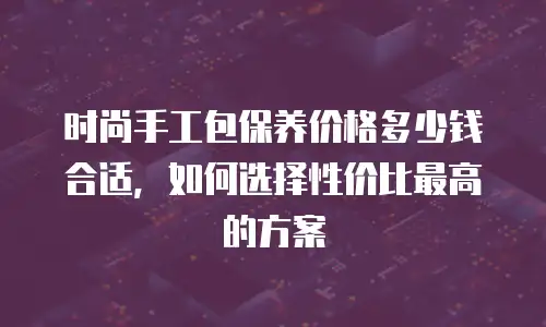 时尚手工包保养价格多少钱合适，如何选择性价比最高的方案