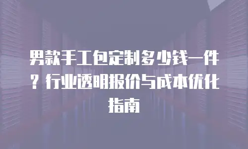 男款手工包定制多少钱一件？行业透明报价与成本优化指南