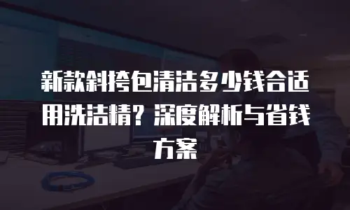 新款斜挎包清洁多少钱合适用洗洁精？深度解析与省钱方案